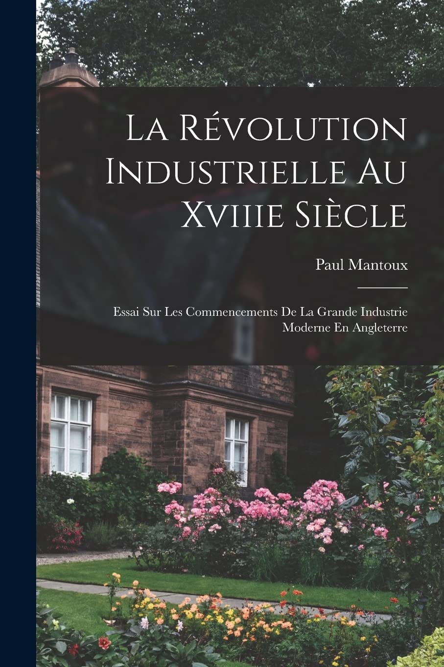 La Révolution Industrielle Au Xviiie Siècle: Essai Sur Les Commencements De La Grande Industrie Moderne En Angleterre 9781015829084